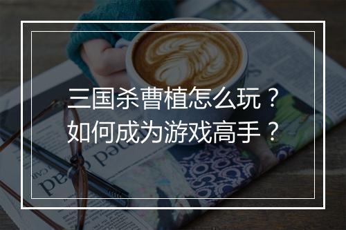 三国杀曹植怎么玩?如何成为游戏高手?