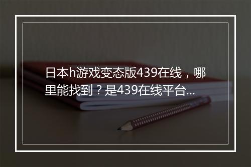 日本h游戏变态版439在线,哪里能找到?是439在线平台吗?