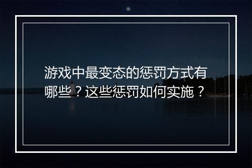 游戏中最变态的惩罚方式有哪些?这些惩罚如何实施?