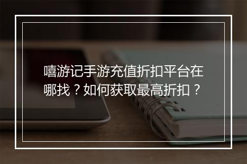 嘻游记手游充值折扣平台在哪找?如何获取最高折扣?