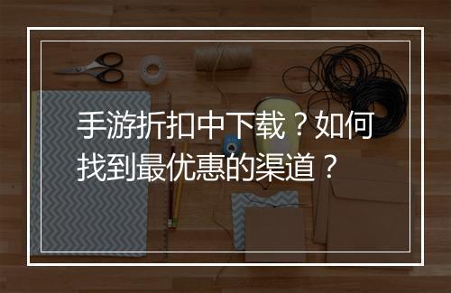 手游折扣中下载?如何找到最优惠的渠道?