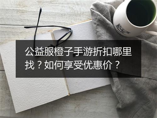 公益服橙子手游折扣哪里找？如何享受优惠价？
