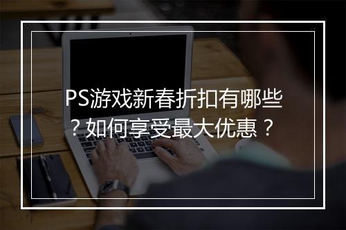 PS游戏新春折扣有哪些？如何享受最大优惠？