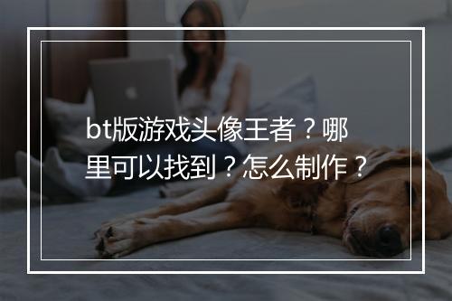 bt版游戏头像王者?哪里可以找到?怎么制作?