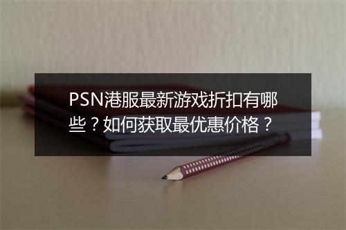PSN港服最新游戏折扣有哪些?如何获取最优惠价格?