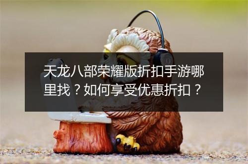 天龙八部荣耀版折扣手游哪里找？如何享受优惠折扣？