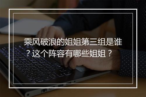 乘风破浪的姐姐第三组是谁?这个阵容有哪些姐姐?