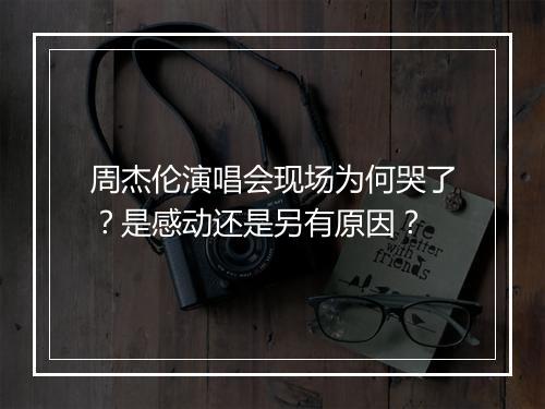 周杰伦演唱会现场为何哭了?是感动还是另有原因?