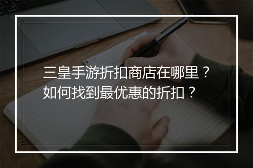 三皇手游折扣商店在哪里?如何找到最优惠的折扣?