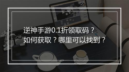 逆神手游0.1折领取码？如何获取？哪里可以找到？