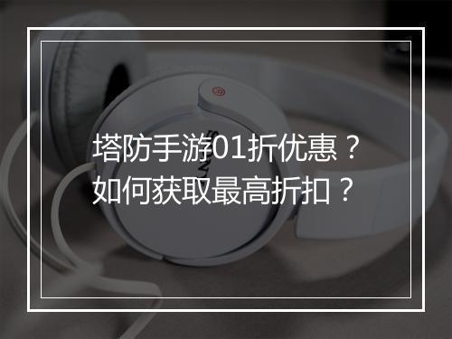 塔防手游01折优惠?如何获取最高折扣?
