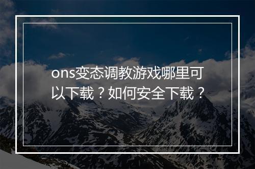 ons变态调教游戏哪里可以下载?如何安全下载?