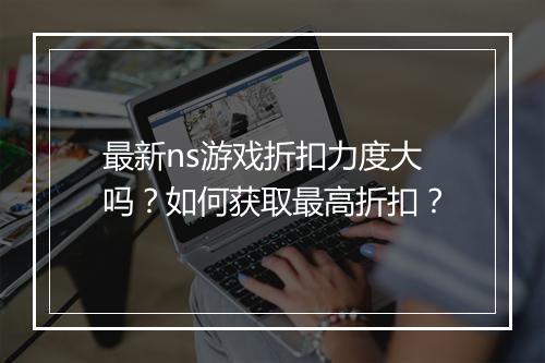 最新ns游戏折扣力度大吗？如何获取最高折扣？