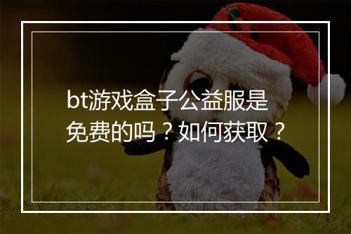 bt游戏盒子公益服是免费的吗?如何获取?