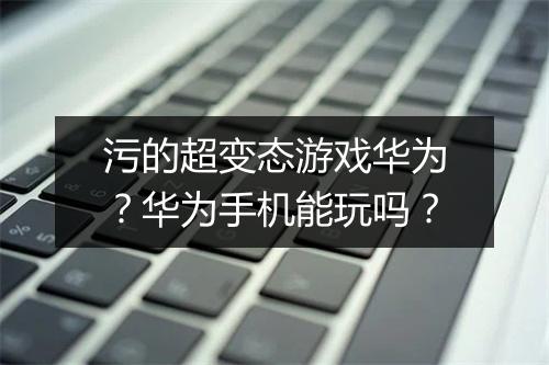 污的超变态游戏华为？华为手机能玩吗？