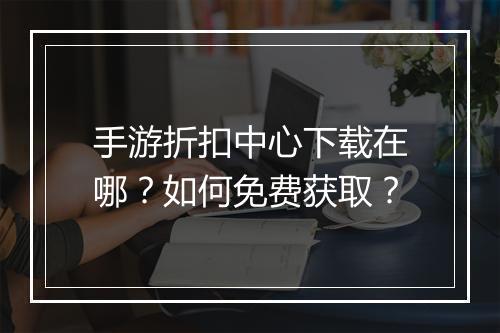 手游折扣中心下载在哪？如何免费获取？