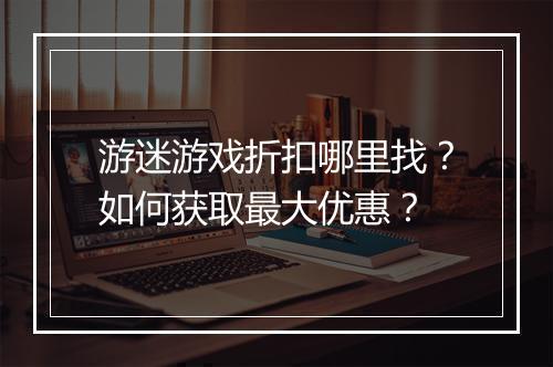 游迷游戏折扣哪里找？如何获取最大优惠？