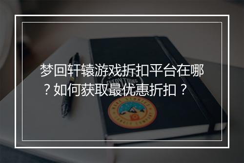 梦回轩辕游戏折扣平台在哪?如何获取最优惠折扣?