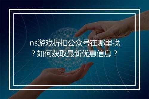 ns游戏折扣公众号在哪里找?如何获取最新优惠信息?