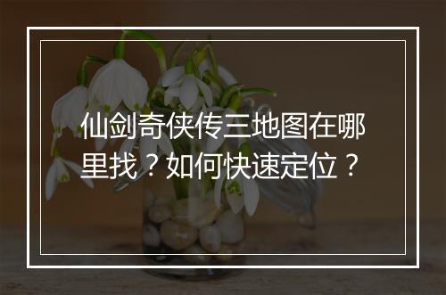 仙剑奇侠传三地图在哪里找?如何快速定位?