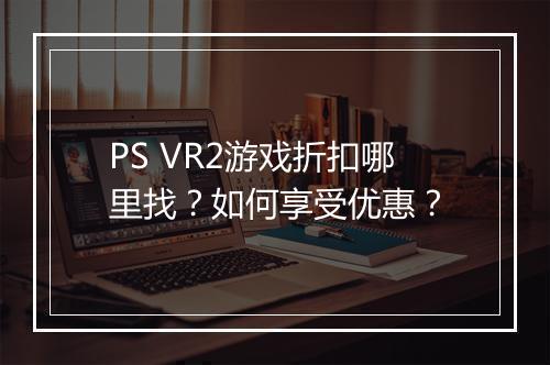 PS VR2游戏折扣哪里找?如何享受优惠?