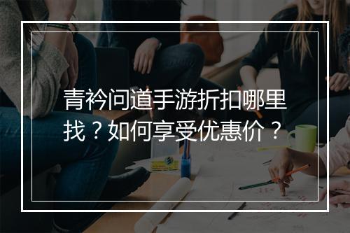 青衿问道手游折扣哪里找？如何享受优惠价？