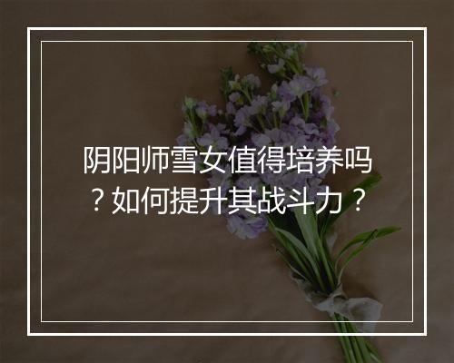 阴阳师雪女值得培养吗？如何提升其战斗力？