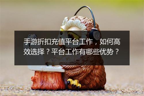 手游折扣充值平台工作，如何高效选择？平台工作有哪些优势？