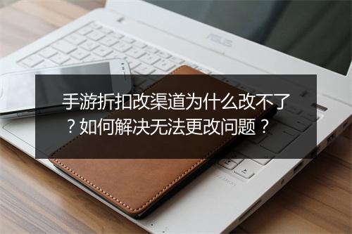 手游折扣改渠道为什么改不了?如何解决无法更改问题?