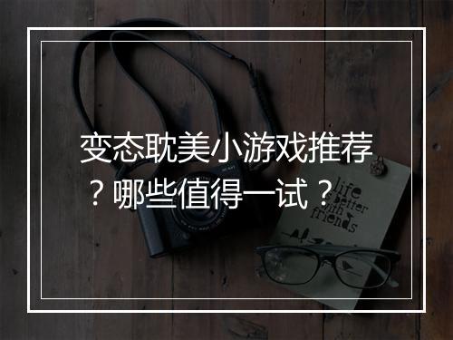 变态耽美小游戏推荐？哪些值得一试？