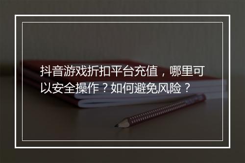 抖音游戏折扣平台充值,哪里可以安全操作?如何避免风险?