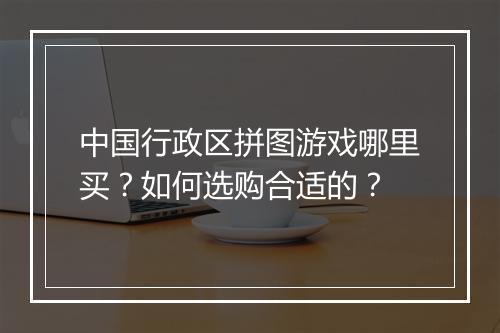 中国行政区拼图游戏哪里买？如何选购合适的？