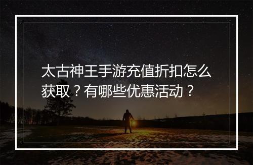 太古神王手游充值折扣怎么获取?有哪些优惠活动?