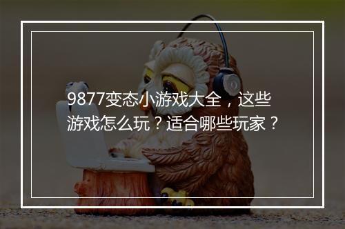 9877变态小游戏大全,这些游戏怎么玩?适合哪些玩家?