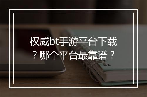 权威bt手游平台下载？哪个平台最靠谱？