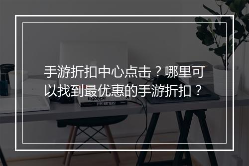 手游折扣中心点击？哪里可以找到最优惠的手游折扣？