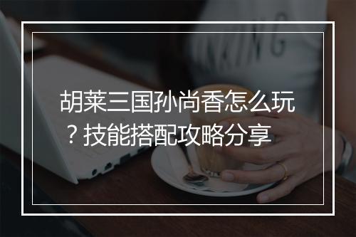 胡莱三国孙尚香怎么玩？技能搭配攻略分享