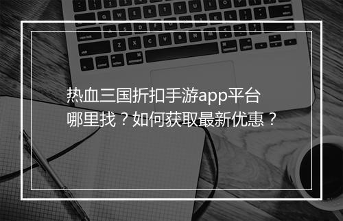 热血三国折扣手游app平台哪里找？如何获取最新优惠？