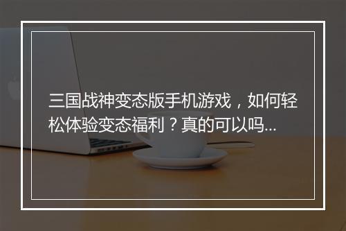三国战神变态版手机游戏,如何轻松体验变态福利?真的可以吗?