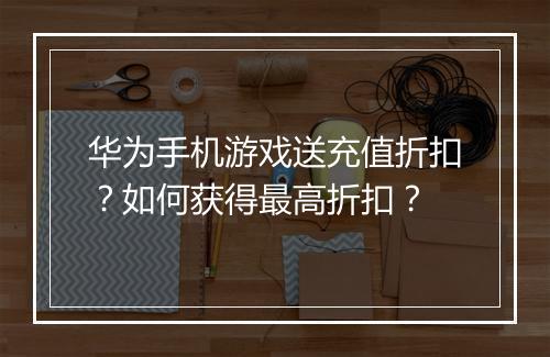 华为手机游戏送充值折扣?如何获得最高折扣?