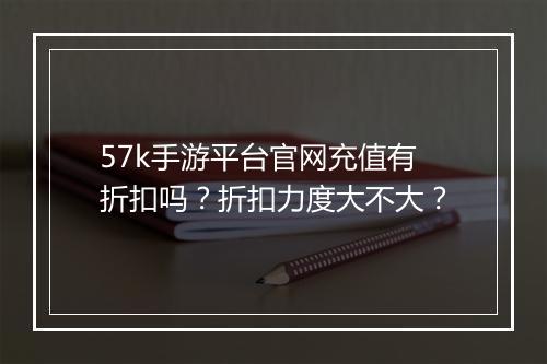 57k手游平台官网充值有折扣吗?折扣力度大不大?