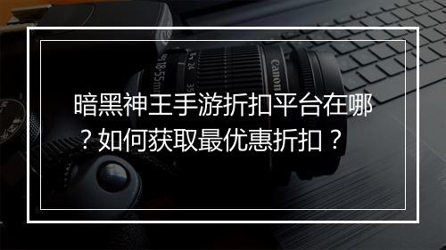 暗黑神王手游折扣平台在哪?如何获取最优惠折扣?