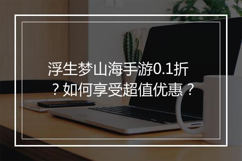 浮生梦山海手游0.1折？如何享受超值优惠？