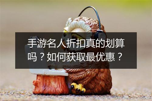 手游名人折扣真的划算吗？如何获取最优惠？