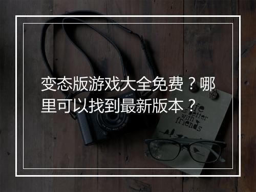 变态版游戏大全免费？哪里可以找到最新版本？