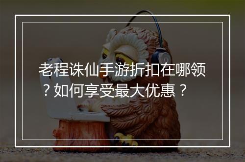 老程诛仙手游折扣在哪领？如何享受最大优惠？