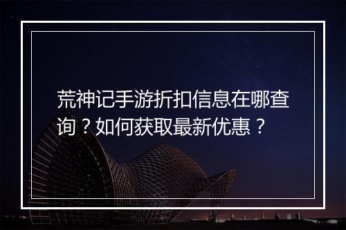 荒神记手游折扣信息在哪查询？如何获取最新优惠？