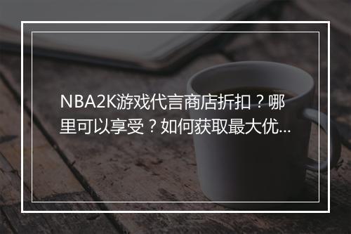 NBA2K游戏代言商店折扣？哪里可以享受？如何获取最大优惠？