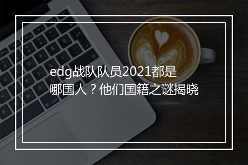 edg战队队员2021都是哪国人？他们国籍之谜揭晓