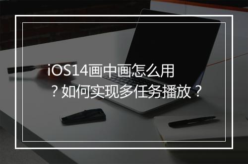 iOS14画中画怎么用？如何实现多任务播放？